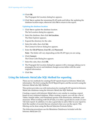 OLAP reporting with Crystal Reports



                    11 Click OK.
                       The Propagate Set Location dialog box appears.
                    12 Click Yes to update the remaining OLAP grids and follow the updating the
                       database location steps; otherwise click No to return to the report.

                    Updating the database location
                    1 Click Yes to update the database location.
                      The Set Location dialog box appears.
                    2 Select the database, then click Set Location.
                      The Data Explorer appears.
                    3 Expand the directory for the cube.
                    4 Select the table, then click Set.
                      The Connect to Server dialog box appears.
                    5 Enter the OLAP Server, User ID, and Password.
                       Note: The fields will vary depending on the OLAP type you are using.
                    6 Click Connect.
                      The Chose Cube Dialog box appears.
                    7 Select the cube, then click OK.
                    8 The Propagate Set Location dialog box appears with a message asking you to
                      propagate the server and database changes across tables with the same
                      original information.
                    9 Click Yes.

Using the Informix MetaCube SQL Method for reporting
                    There are two methods for creating OLAP reports based on Informix MetaCube
                    information. The first is using the OLAP Report Expert, and the second is using the
                    Informix MetaCube SQL Method.
                    This section provides you with instructions for creating OLAP reports for Informix
                    MetaCube databases using the Informix MetaCube SQL Method.
                    Creating a report with Informix MetaCube is very similar to creating a report
                    based on any relational database. When creating a report, you will see a list of
                    Tables, Sample tables, and Predefined queries with dimensions, attributes, and
                    measures. When working with OLAP data, it is often a good idea to create a Cross-
                    Tab style report. In addition, it is also a good idea to add a filter to your report to
                    limit the number of records that are returned when you run the report. This
                    filtering can be done using the Record Selection Formula Editor.
                    The following procedures use the Metademo DataSource included with the
                    Informix Metacube CD.



326                                                                             Crystal Reports User’s Guide
 