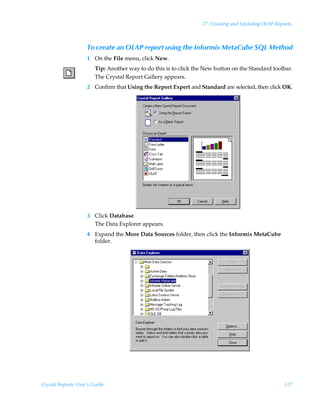 17: Creating and Updating OLAP Reports



                    To create an OLAP report using the Informix MetaCube SQL Method
                    1 On the File menu, click New.
                        Tip: Another way to do this is to click the New button on the Standard toolbar.
                        The Crystal Report Gallery appears.
                    2 Confirm that Using the Report Expert and Standard are selected, then click OK.




                    3 Click Database.
                      The Data Explorer appears.
                    4 Expand the More Data Sources folder, then click the Informix MetaCube
                      folder.




Crystal Reports User’s Guide                                                                        327
 