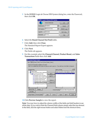 OLAP reporting with Crystal Reports



                    5 In the RDBMS Login  Choose DSS System dialog box, enter the Password,
                      then click OK.




                    6 Select the Brand Channel Net Profit table.
                    7 Click Add, then click Close.
                      The Standard Report Expert appears.
                    8 Click Next.
                      The Fields tab appears.
                    9 For this example select the Channel.Channel, Product Brand, and Sales
                      Transactions fields then click Add.




                    10 Click Preview Sample to view the report.
                    Note: You may have to adjust the column widths of the fields and field headers to see
                    all the data. If you wish to hide the Channel Field column simply select the top element
                    in the field, click the right mouse button and select Delete from the shortcut menu.




328                                                                              Crystal Reports User’s Guide
 