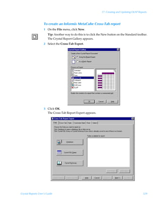 17: Creating and Updating OLAP Reports



                    To create an Informix MetaCube Cross-Tab report
                    1 On the File menu, click New.
                        Tip: Another way to do this is to click the New button on the Standard toolbar.
                        The Crystal Report Gallery appears.
                    2 Select the Cross-Tab Expert.




                    3 Click OK.
                      The Cross-Tab Report Expert appears.




Crystal Reports User’s Guide                                                                        329
 