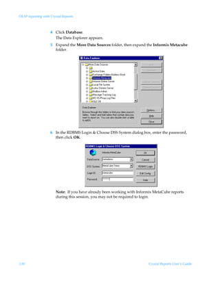 OLAP reporting with Crystal Reports



                    4 Click Database.
                      The Data Explorer appears.
                    5 Expand the More Data Sources folder, then expand the Informix Metacube
                      folder.




                    6 In the RDBMS Login  Choose DSS System dialog box, enter the password,
                      then click OK.




                       Note: If you have already been working with Informix MetaCube reports
                       during this session, you may not be required to login.




330                                                                      Crystal Reports User’s Guide
 