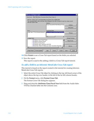 OLAP reporting with Crystal Reports




                    10 Click Finish to see a Cross-Tab report based on the fields you selected.
                    11 Save the report.
                       This report is used in the adding a field to a Cross-Tab report tutorial.

                    To add a field to an Informix MetaCube Cross-Tab report
                    This tutorial is based on the report created in the tutorial for creating Informix
                    MetaCube Cross-Tab reports.
                    1 Select the entire Cross-Tab object by clicking in the top, left-hand corner of the
                      object above the top row header, to the left of the far left column header.
                    2 On the Format menu, click Format Cross-Tab.
                      The Format Cross-Tab dialog box appears.
                    3 Drag and drop the Attributes.Time.Fiscal Year field from the Audio Sales
                      YTD by Channel table into the Columns area.




332                                                                            Crystal Reports User’s Guide
 