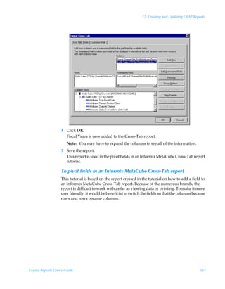 17: Creating and Updating OLAP Reports




                    4 Click OK.
                      Fiscal Years is now added to the Cross-Tab report.
                        Note: You may have to expand the columns to see all of the information.
                    5 Save the report.
                      This report is used in the pivot fields in an Informix MetaCube Cross-Tab report
                      tutorial.

                    To pivot fields in an Informix MetaCube Cross-Tab report
                    This tutorial is based on the report created in the tutorial on how to add a field to
                    an Informix MetaCube Cross-Tab report. Because of the numerous brands, the
                    report is difficult to work with as far as viewing data or printing. To make it more
                    user friendly, it would be beneficial to switch the fields so that the columns became
                    rows and rows became columns.




Crystal Reports User’s Guide                                                                         333
 