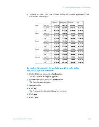 17: Creating and Updating OLAP Reports



                    3 To finish, take the “Year 1996 column header and position it over the Alden
                      row header and drop it.




                    To update the location for an Informix MetaCube using
                    the MetaCube SQL method
                    1 On the Database menu, click Set Location.
                      The Set Location dialog box appears.
                    2 Select the Database, then click Set Location.
                      The Data Explorer appears.
                    3 Select the table.
                    4 Click Set.
                      The Propagate Set Location dialog box appears.
                    5 Click Yes.
                    6 Click Done.




Crystal Reports User’s Guide                                                                        335
 