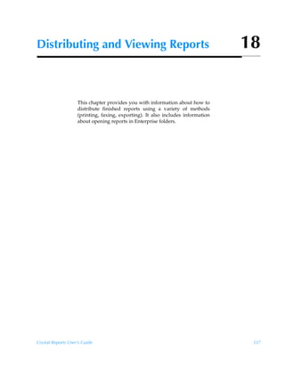 Distributing and Viewing Reports                                                  18


                    This chapter provides you with information about how to
                    distribute finished reports using a variety of methods
                    (printing, faxing, exporting). It also includes information
                    about opening reports in Enterprise folders.




Crystal Reports User’s Guide                                                       337
 