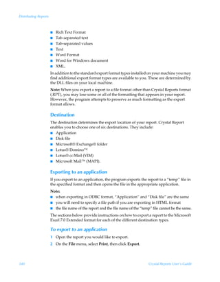 Distributing Reports



                       I   Rich Text Format
                       I   Tab-separated text
                       I   Tab-separated values
                       I   Text
                       I   Word Format
                       I   Word for Windows document
                       I   XML.
                       In addition to the standard export format types installed on your machine you may
                       find additional export format types are available to you. These are determined by
                       the DLL files on your local machine.
                       Note: When you export a report to a file format other than Crystal Reports format
                       (.RPT), you may lose some or all of the formatting that appears in your report.
                       However, the program attempts to preserve as much formatting as the export
                       format allows.

                       Destination
                       The destination determines the export location of your report. Crystal Report
                       enables you to choose one of six destinations. They include:
                       I Application
                       I Disk file
                       I Microsoft® Exchange® folder
                       I Lotus® Domino™
                       I Lotus® cc:Mail (VIM)
                       I Microsoft Mail™ (MAPI).


                       Exporting to an application
                       If you export to an application, the program exports the report to a “temp” file in
                       the specified format and then opens the file in the appropriate application.
                       Note:
                       I when exporting in ODBC format, “Application” and “Disk file” are the same
                       I you will need to specify a file path if you are exporting in HTML format
                       I the file name of the report and the file name of the “temp” file cannot be the same.

                       The sections below provide instructions on how to export a report to the Microsoft
                       Excel 7.0 Extended format for each of the different destination types.

                       To export to an application
                       1 Open the report you would like to export.
                       2 On the File menu, select Print, then click Export.




340                                                                               Crystal Reports User’s Guide
 