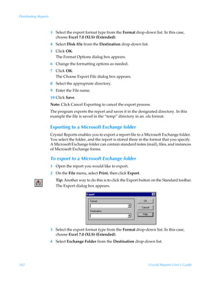 Distributing Reports



                       3 Select the export format type from the Format drop-down list. In this case,
                         choose Excel 7.0 (XLS) (Extended).
                       4 Select Disk file from the Destination drop-down list.
                       5 Click OK.
                         The Format Options dialog box appears.
                       6 Change the formatting options as needed.
                       7 Click OK.
                         The Choose Export File dialog box appears.
                       8 Select the appropriate directory.
                       9 Enter the File name.
                       10 Click Save.
                       Note: Click Cancel Exporting to cancel the export process.
                       The program exports the report and saves it in the designated directory. In this
                       example the file is saved in the “temp” directory in an .xls format.

                       Exporting to a Microsoft Exchange folder
                       Crystal Reports enables you to export a report file to a Microsoft Exchange folder.
                       You select the folder, and the report is stored there in the format that you specify.
                       A Microsoft Exchange folder can contain standard notes (mail), files, and instances
                       of Microsoft Exchange forms.

                       To export to a Microsoft Exchange folder
                       1 Open the report you would like to export.
                       2 On the File menu, select Print, then click Export.
                          Tip: Another way to do this is to click the Export button on the Standard toolbar.
                          The Export dialog box appears.




                       3 Select the export format type from the Format drop-down list. In this case,
                         choose Excel 7.0 (XLS) (Extended).
                       4 Select Exchange Folder from the Destination drop-down list.




342                                                                               Crystal Reports User’s Guide
 