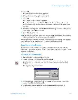 18: Distributing and Viewing Reports



                    5 Click OK.
                      The Format Options dialog box appears.
                    6 Change the formatting options as needed.
                    7 Click OK.
                      The Choose Profile dialog box appears.
                        Note: You will be prompted by the Microsoft Outlook™ Setup Expert if
                        Microsoft Exchange, Microsoft Mail, or Internet E-mail is not set up on your
                        machine.
                    8 Select the desired profile from the Profile Name drop-down list. If the profile
                      is not listed, click New to create it.
                    9 Click OK when finished.
                    10 When the Select a Folder dialog box appears, select the folder in the profile in
                       which you want the report to appear, and click OK.
                    The report is exported to the Microsoft Exchange folder you selected. The exported
                    report can now be accessed through the Microsoft Exchange client.

                    Exporting to Lotus Domino
                    You must have Version 3.0 or later of the Lotus Domino client. You will also
                    require, at a minimum, depositor access. Crystal Reports will not export to a Lotus
                    Domino OS/2 client.

                    To export to Lotus Domino
                    1 Open the report you would like to export.
                    2 On the File menu, select Print, then click Export.
                        Tip: Another way to do this is to click the Export button on the Standard
                        toolbar.
                        The Export dialog box appears.




                    3 Select the export format type from the Format drop-down list. In this case,
                      choose Excel 7.0 (XLS) (Extended).
                    4 Select Lotus Domino Database from the Destination drop-down list.




Crystal Reports User’s Guide                                                                           343
 