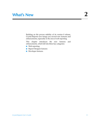What’s New                                                                       2


                    Building on the proven stability of its version 8 release,
                    Crystal Reports now brings you several new features and
                    enhancements, especially in the area of web reporting.
                    This chapter introduces the new features              and
                    enhancements, which fall into three key categories:
                    I Web reporting
                    I Report Designer features
                    I Developer features.




Crystal Reports User’s Guide                                                     11
 