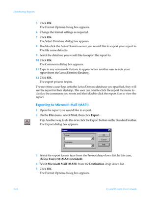 Distributing Reports



                       5 Click OK.
                         The Format Options dialog box appears.
                       6 Change the format settings as required.
                       7 Click OK.
                         The Select Database dialog box appears.
                       8 Double-click the Lotus Domino server you would like to export your report to.
                         The file name defaults.
                       9 Select the database you would like to export the report to.
                       10 Click OK.
                          The Comments dialog box appears.
                       11 Type in any comments that are to appear when another user selects your
                          report from the Lotus Domino Desktop.
                       12 Click OK.
                          The export process begins.
                       The next time a user logs onto the Lotus Domino database you specified, they will
                       see the report in their desktop. The user can double-click the report file name to
                       display the comments you wrote and then double-click the report icon to view the
                       report.

                       Exporting to Microsoft Mail (MAPI)
                       1 Open the report you would like to export.
                       2 On the File menu, select Print, then click Export.
                          Tip: Another way to do this is to click the Export button on the Standard toolbar.
                          The Export dialog box appears.




                       3 Select the export format type from the Format drop-down list. In this case,
                         choose Excel 7.0 (XLS) (Extended).
                       4 Select Microsoft Mail (MAPI) from the Destination drop-down list.
                       5 Click OK.
                         The Format Options dialog box appears.




344                                                                              Crystal Reports User’s Guide
 