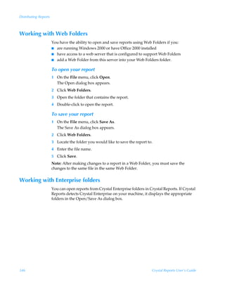 Distributing Reports



Working with Web Folders
                       You have the ability to open and save reports using Web Folders if you:
                       I are running Windows 2000 or have Office 2000 installed
                       I have access to a web server that is configured to support Web Folders
                       I add a Web Folder from this server into your Web Folders folder.


                       To open your report
                       1 On the File menu, click Open.
                         The Open dialog box appears.
                       2 Click Web Folders.
                       3 Open the folder that contains the report.
                       4 Double-click to open the report.

                       To save your report
                       1 On the File menu, click Save As.
                         The Save As dialog box appears.
                       2 Click Web Folders.
                       3 Locate the folder you would like to save the report to.
                       4 Enter the file name.
                       5 Click Save.
                       Note: After making changes to a report in a Web Folder, you must save the
                       changes to the same file in the same Web Folder.


Working with Enterprise folders
                       You can open reports from Crystal Enterprise folders in Crystal Reports. If Crystal
                       Reports detects Crystal Enterprise on your machine, it displays the appropriate
                       folders in the Open/Save As dialog box.




346                                                                              Crystal Reports User’s Guide
 