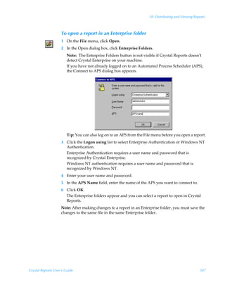 18: Distributing and Viewing Reports



                    To open a report in an Enterprise folder
                    1 On the File menu, click Open.
                    2 In the Open dialog box, click Enterprise Folders.
                        Note: The Enterprise Folders button is not visible if Crystal Reports doesn’t
                        detect Crystal Enterprise on your machine.
                        If you have not already logged on to an Automated Process Scheduler (APS),
                        the Connect to APS dialog box appears.




                        Tip: You can also log on to an APS from the File menu before you open a report.
                    3 Click the Logon using list to select Enterprise Authentication or Windows NT
                      Authentication.
                      Enterprise Authentication requires a user name and password that is
                      recognized by Crystal Enterprise.
                      Windows NT authentication requires a user name and password that is
                      recognized by Windows NT.
                    4 Enter your user name and password.
                    5 In the APS Name field, enter the name of the APS you want to connect to.
                    6 Click OK.
                      The Enterprise folders appear and you can select a report to open in Crystal
                      Reports.
                    Note: After making changes to a report in an Enterprise folder, you must save the
                    changes to the same file in the same Enterprise folder.




Crystal Reports User’s Guide                                                                          347
 