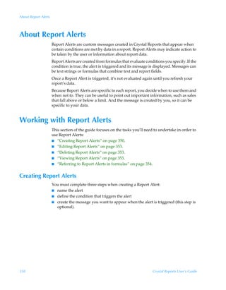 About Report Alerts




About Report Alerts
                      Report Alerts are custom messages created in Crystal Reports that appear when
                      certain conditions are met by data in a report. Report Alerts may indicate action to
                      be taken by the user or information about report data.
                      Report Alerts are created from formulas that evaluate conditions you specify. If the
                      condition is true, the alert is triggered and its message is displayed. Messages can
                      be text strings or formulas that combine text and report fields.
                      Once a Report Alert is triggered, it’s not evaluated again until you refresh your
                      report’s data.
                      Because Report Alerts are specific to each report, you decide when to use them and
                      when not to. They can be useful to point out important information, such as sales
                      that fall above or below a limit. And the message is created by you, so it can be
                      specific to your data.


Working with Report Alerts
                      This section of the guide focuses on the tasks you’ll need to undertake in order to
                      use Report Alerts:
                      I “Creating Report Alerts” on page 350.
                      I “Editing Report Alerts” on page 353.
                      I “Deleting Report Alerts” on page 353.
                      I “Viewing Report Alerts” on page 353.
                      I “Referring to Report Alerts in formulas” on page 354.


Creating Report Alerts
                      You must complete three steps when creating a Report Alert:
                      I name the alert
                      I define the condition that triggers the alert
                      I create the message you want to appear when the alert is triggered (this step is
                        optional).




350                                                                             Crystal Reports User’s Guide
 