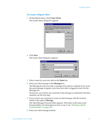 19: Report Alerts



                    To create a Report Alert
                    1 On the Report menu, click Create Alerts.
                      The Create Alerts dialog box appears.




                    2 Click New.
                      The Create Alert dialog box appears.




                    3 Enter a name for your new alert in the Name box.
                    4 Enter your alert message in the Message box.
                      The Message box lets you enter a message to be used as a default. If you want
                      the same message to appear every time your alert is triggered, enter it in the
                      Message box.
                      If, however, you want to use a formula so the message is customized with data
                      elements, see the next step.
                    5 If you want to use a formula to create an alert message, click the formula
                      button to the right of Message.
                      The Alert Message Formula Editor appears. This editor is the same as the
                      Formula Editor; for information on how to use it, see “Working with the
                      Formula Editor” on page 387.
                    6 Enter your alert message formula.



Crystal Reports User’s Guide                                                                       351
 