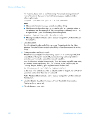 Working with Report Alerts



                       For example, if you want to see the message “Country is a star performer”
                       (where Country is the name of a specific country), you might create the
                       following formula:
                       B…‚ˆƒIh€rÃ”8ˆ†‡‚€r…8‚ˆ‡…’–ÃÃ´Ãv†ÃhÃ†‡h…Ãƒr…s‚…€r…µ
                       Note:
                       I The result of an alert message formula must be a string.
                       I The DefaultAttribute function can be used to refer to a message added in
                         the Message box. For example, if the message in your Message box is “ is a
                         star performer,” your alert message formula might be:
                       B…‚ˆƒIh€rÃ”8ˆ†‡‚€r…8‚ˆ‡…’dÃÃ9rshˆy‡6‡‡…viˆ‡r
                       I     Message condition formulas can be created using either Crystal Syntax or
                             Basic Syntax.
                    7 Click Condition.
                      The Alert Condition Formula Editor appears. This editor is like the Alert
                      Message Formula Editor—including its ability to base formulas on recurring
                      fields.
                    8 Enter your alert condition formula.
                      Alert formulas can be based on recurring records or on summary fields, but
                      cannot be based on print-time fields, such as running totals or print time
                      formulas. Alert formulas cannot have shared variables.
                      If an alert formula is based on a summary field, any recurring fields used must
                      be constant over the summary field. For example, if you are grouping on
                      Country, Region, and City, you might create an alert such as:
                       Tˆ€Ã”8ˆ†‡‚€r…Gh†‡Ã`rh…·†ÃThyr†–Ã”8ˆ†‡‚€r…Srtv‚–
                       In this case, your formula can refer to either Country or Region, but not City or
                       Customer Name since these are not constant.
                       Note: Alert condition formulas can be created using either Crystal Syntax or
                       Basic Syntax.
                    9 Clear the Enable check box if you do not want the alert to be evaluated.
                      Otherwise, leave it selected.
                    10 Click OK to save your alert.




352                                                                           Crystal Reports User’s Guide
 