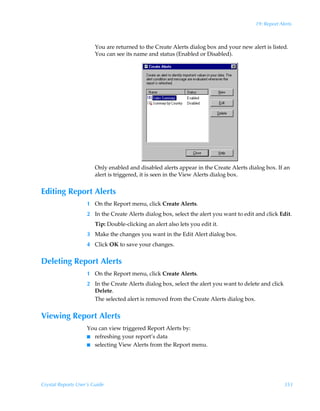 19: Report Alerts



                        You are returned to the Create Alerts dialog box and your new alert is listed.
                        You can see its name and status (Enabled or Disabled).




                        Only enabled and disabled alerts appear in the Create Alerts dialog box. If an
                        alert is triggered, it is seen in the View Alerts dialog box.


Editing Report Alerts
                    1 On the Report menu, click Create Alerts.
                    2 In the Create Alerts dialog box, select the alert you want to edit and click Edit.
                        Tip: Double-clicking an alert also lets you edit it.
                    3 Make the changes you want in the Edit Alert dialog box.
                    4 Click OK to save your changes.


Deleting Report Alerts
                    1 On the Report menu, click Create Alerts.
                    2 In the Create Alerts dialog box, select the alert you want to delete and click
                      Delete.
                      The selected alert is removed from the Create Alerts dialog box.


Viewing Report Alerts
                    You can view triggered Report Alerts by:
                    I refreshing your report’s data
                    I selecting View Alerts from the Report menu.




Crystal Reports User’s Guide                                                                           353
 