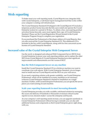 Web reporting




Web reporting
                To better meet your web reporting needs, Crystal Reports now integrates fully
                with Crystal Enterprise, a web-based report management tool that works within
                your company’s existing web infrastructure.
                The Crystal Enterprise Standard CD (shipped with Crystal Reports 8.5) includes a
                temporary product license keycode that lets users install and operate the Crystal
                Enterprise system for a period of 30 days. To obtain a free, non-expiring product
                activation license keycode, users must register their copy of Crystal Enterprise
                Standard. Please use the Crystal Registration Wizard located in the Crystal
                Enterprise Program Group to complete your registration.
                If you purchased the Professional or Developer edition of Crystal Reports, then
                you also received the Crystal Enterprise Standard CD. This additional CD is
                included in the box with Crystal Reports, along with five free concurrent access
                licenses of Crystal Enterprise Standard.


Increased value of the Crystal Enterprise Web Component Server
                Use the newly re-designed and enhanced Web Component Server (WCS) from
                Crystal Enterprise to power your web-reporting solution and to replace the older
                WCS from Crystal Reports 8. Crystal Enterprise Standard provides significant
                improvements and enhancements over the version 8 WCS.

                Run the Web Component Server on any machine
                Install the Crystal Enterprise Standard CD on whichever machine you want to
                coordinate your web reports. With Crystal Enterprise Standard, you no longer
                need to install and run Crystal Reports and the WCS on your web server.
                If you need a reporting solution with greater scalability, use Crystal Enterprise
                Professional, which can be installed on as many machines as are necessary
                (whereas Crystal Enterprise Standard is limited to installation on a single
                machine). Further, with Crystal Enterprise Professional, you can specify the server
                pieces you want running on each machine.

                Scale your reporting framework to meet increasing demands
                Crystal Enterprise provides you with a scalable, web-based solution for managing
                the access and delivery of hundreds or thousands of mission-critical Crystal
                reports to every decision-maker—across the enterprise and beyond.
                As your company’s web reporting needs increase, you can upgrade seamlessly to
                Crystal Enterprise Professional without having to reinstall; you can also add
                additional licenses and components so that Crystal Enterprise grows right along
                with you.




12                                                                        Crystal Reports User’s Guide
 