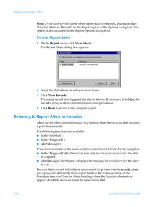 Working with Report Alerts



                    Note: If you want to view alerts when report data is refreshed, you must select
                    “Display Alerts on Refresh” on the Reporting tab of the Options dialog box (this
                    option is also available on the Report Options dialog box).

                    To view Report Alerts
                    1 On the Report menu, click View Alerts.
                      The Report Alerts dialog box appears.




                    2 Select the alert whose records you want to see.
                    3 Click View Records.
                      The report record that triggered the alert is shown. If the record is hidden, the
                      record’s group is shown but drill down is not performed.
                    4 Click Reset to return to the complete report.


Referring to Report Alerts in formulas
                    Alerts can be referred to in formulas. Any formula that references an alert becomes
                    a print time formula.
                    The following functions are available:
                    I IsAlertEnabled( )
                    I IsAlertTriggered( )
                    I AlertMessage( )

                    These functions behave the same as alerts created in the Create Alerts dialog box:
                    I IsAlertTriggered(AlertName) is true only for the records on which the alert
                      is triggered
                    I AlertMessage(AlertName) displays the message for a record when the alert
                      is true.
                    Because alerts are not field objects (you cannot drop them into the report), alerts
                    are represented differently from report fields in the formula editor. In the
                    Functions tree, you’ll see an Alerts heading where the functions themselves
                    appear. Available alerts are listed by name below that.



354                                                                           Crystal Reports User’s Guide
 