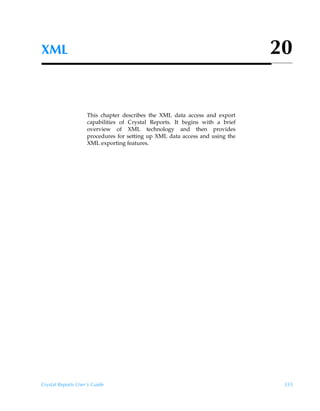 XML                                                                           20


                    This chapter describes the XML data access and export
                    capabilities of Crystal Reports. It begins with a brief
                    overview of XML technology and then provides
                    procedures for setting up XML data access and using the
                    XML exporting features.




Crystal Reports User’s Guide                                                   355
 
