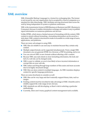 XML overview




XML overview
               XML (Extensible Markup Language) is a format for exchanging data. The format
               is not owned by any one organization, but is accepted by a host of companies as a
               standard for data interchange. XML facilitates moving structured data across the
               web by being independent of system or platform restrictions.
               XML is the transmission format of B2B (Business to Business) and B2C (Business to
               Consumer), because it enables information exchange and makes it easy to publish
               report information on numerous platforms and devices.
               Unlike HTML, which stores a limited amount of formatting with the content, XML
               content is stored without formatting—formatting information can be saved to a
               style sheet. XML content is structured to make it accessible to a wide range of users,
               applications, and platforms.
               There are many advantages to using XML:
               I XML files are reliable to use and easy to maintain because they contain only
                 content.
               I Multiple output formats can be supported simultaneously. From a single XML
                 document, you can generate HTML for a browser, a PDF for printing, and so on.
               I You can convert XML to new formats without affecting a file’s content.
               I Because XML uses style sheets to store formatting information, the look and
                 feel of a web site can be changed easily.
               I XML is easy to validate, so you’re less likely to have incorrect information or
                 corrupt files on your web site.
               I XML makes searching through large numbers of files easier and more accurate
                 due to its highly structured design.
               I XML files can store content in multiple languages. An XML translator displays
                 content for specific language preferences.
               There are some drawbacks to consider as well:
               I XML files can be very large and don’t naturally support binary data, such as
                 images.
               I Existing content must be reworked to take advantage of XML’s benefits and to
                 reliably support the wide range of new devices.
               I XML standards are still developing, so there’s risk in selecting a particular
                 methodology.
               I Currently, there aren’t many graphical content management tools available.




356                                                                        Crystal Reports User’s Guide
 