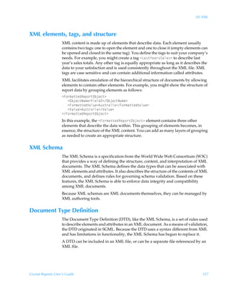 20: XML



XML elements, tags, and structure
                    XML content is made up of elements that describe data. Each element usually
                    contains two tags: one to open the element and one to close it (empty elements can
                    be opened and closed in the same tag). You define the tags to suit your company’s
                    needs. For example, you might create a tag 1Gh†‡`rh…†Thyr†3 to describe last
                    year’s sales totals. Any other tag is equally appropriate as long as it describes the
                    data to your satisfaction and is used consistently throughout the XML file. XML
                    tags are case sensitive and can contain additional information called attributes.
                    XML facilitates emulation of the hierarchical structure of documents by allowing
                    elements to contain other elements. For example, you might show the structure of
                    report data by grouping elements as follows:
                    1A‚…€h‡‡rqSrƒ‚…‡Piwrp‡3
                       1Piwrp‡Ih€r3Avryq!1Piwrp‡Ih€r3
                       1A‚…€h‡‡rqWhyˆr36ˆ†‡…hyvh1A‚…€h‡‡rqWhyˆr3
                       1Whyˆr36ˆ†‡…hyvh1Whyˆr3
                    1A‚…€h‡‡rqSrƒ‚…‡Piwrp‡3
                    In this example, the 1A‚…€h‡‡rqSrƒ‚…‡Piwrp‡3 element contains three other
                    elements that describe the data within. This grouping of elements becomes, in
                    essence, the structure of the XML content. You can add as many layers of grouping
                    as needed to create an appropriate structure.


XML Schema
                    The XML Schema is a specification from the World Wide Web Consortium (W3C)
                    that provides a way of defining the structure, content, and interpretation of XML
                    documents. The XML Schema defines the data types that can be associated with
                    XML elements and attributes. It also describes the structure of the contents of XML
                    documents, and defines rules for governing schema validation. Based on these
                    features, the XML Schema is able to enforce data integrity and compatibility
                    among XML documents.
                    Because XML schemas are XML documents themselves, they can be managed by
                    XML authoring tools.


Document Type Definition
                    The Document Type Definition (DTD), like the XML Schema, is a set of rules used
                    to describe elements and attributes in an XML document. As a means of validation,
                    the DTD originated in SGML. Because the DTD uses a syntax different from XML
                    and has limitations in functionality, the XML Schema has begun to replace it.
                    A DTD can be included in an XML file, or can be a separate file referenced by an
                    XML file.




Crystal Reports User’s Guide                                                                         357
 