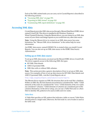 20: XML



                    Each of the XML-related tasks you can carry out in Crystal Reports is described in
                    the following sections:
                    I “Accessing XML data” on page 359.
                    I “Exporting to XML format” on page 363.
                    I “Customizing XML report definitions” on page 365.


Accessing XML data
                    Crystal Reports provides XML data access through a Merant DataDirect ODBC driver
                    named Crxml15.dll. This driver is installed in the WindowsSystem or
                    WinntSystem32 directory. Using the Merant driver, you can connect to an XML data
                    source of your choice and design reports as you would from any other data source.
                    Note: Using the Merant driver to connect to an XML data source has some
                    limitations. See “Merant XML driver limitations” in the online help for more
                    information.
                    An ODBC data source, named CRXMLV36, is created when you install Crystal
                    Reports. You can also set up an XML data source in the ODBC Data Source
                    Administrator.

                    Setting up an XML data source
                    To set up an XML data source, you must use the Merant ODBC driver, Crxml15.dll.
                    The driver supports access to the following XML file types:
                    I IE5 XML Data Islands
                    I ADO 2.5 persisted XML
                    I XML files with or without XML schemes.

                    Note: This section provides a generic description of how to set up an XML data
                    source. For examples of how to set up data sources for IE5 XML Data Islands and
                    ADO 2.5 persisted XML, visit the Crystal Reports site at:
                    u‡‡ƒ)†rhth‡r†‚s‡h…rp‚€ƒ…‚qˆp‡†p…’†‡hy…rƒ‚…‡†
                    The Merant driver requires an XML file structure that can be read like a database.
                    Within an XML file, the first element encountered is considered the “table.” Child
                    elements of the node are considered the “rows.” Child elements of the row nodes
                    are considered “columns.” Child elements of columns are considered part of the
                    columns themselves. In the driver setup, you can use a Table Hint and/or a Row
                    Hint to identify XSL patterns to be used as table and row nodes.

                    Table Hint
                    A Table Hint specifies an XSL pattern that indicates a table or rowset. Table Hints
                    should point to a single node; otherwise, the first node in a set of nodes is used as
                    the table node.




Crystal Reports User’s Guide                                                                          359
 