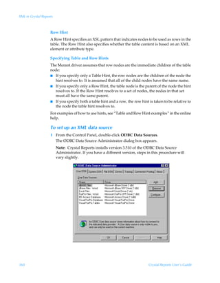 XML in Crystal Reports



                    Row Hint
                    A Row Hint specifies an XSL pattern that indicates nodes to be used as rows in the
                    table. The Row Hint also specifies whether the table content is based on an XML
                    element or attribute type.

                    Specifying Table and Row Hints
                    The Merant driver assumes that row nodes are the immediate children of the table
                    node:
                    I If you specify only a Table Hint, the row nodes are the children of the node the
                      hint resolves to. It is assumed that all of the child nodes have the same name.
                    I If you specify only a Row Hint, the table node is the parent of the node the hint
                      resolves to. If the Row Hint resolves to a set of nodes, the nodes in that set
                      must all have the same parent.
                    I If you specify both a table hint and a row, the row hint is taken to be relative to
                      the node the table hint resolves to.
                    For examples of how to use hints, see “Table and Row Hint examples” in the online
                    help.

                    To set up an XML data source
                    1 From the Control Panel, double-click ODBC Data Sources.
                      The ODBC Data Source Administrator dialog box appears.
                         Note: Crystal Reports installs version 3.510 of the ODBC Data Source
                         Administrator. If you have a different version, steps in this procedure will
                         vary slightly.




360                                                                            Crystal Reports User’s Guide
 