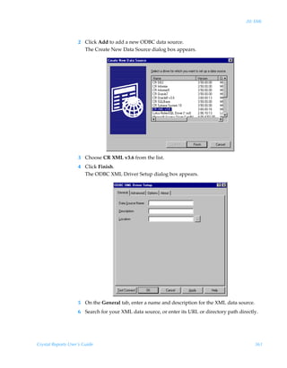 20: XML



                    2 Click Add to add a new ODBC data source.
                      The Create New Data Source dialog box appears.




                    3 Choose CR XML v3.6 from the list.
                    4 Click Finish.
                      The ODBC XML Driver Setup dialog box appears.




                    5 On the General tab, enter a name and description for the XML data source.
                    6 Search for your XML data source, or enter its URL or directory path directly.




Crystal Reports User’s Guide                                                                      361
 