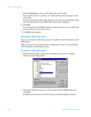 XML in Crystal Reports



                    7 On the Advanced tab, enter a Table Hint and/or a Row Hint.
                      For examples of how to use hints, see “Table and Row Hint examples” in the
                      online help.
                      For more information about other options on the Advanced and Options tabs,
                      click the Help button on the ODBC XML Driver Setup dialog box.
                    8 Click OK.
                      You are returned to the ODBC Data Source Administrator. Your new XML data
                      source is listed as a User Data Source.
                    9 Click OK when finished.

                    Selecting an XML data source
                    Once you’ve created an XML data source, it’s available in the Data Explorer in the
                    ODBC folder.
                    XML data sources can be selected when creating new reports, or when working
                    with the options on the Database menu.

                    To select an XML data source
                    1 Open the Data Explorer dialog box by creating a new report, or adding a
                      database to an existing report.




                    2 Choose the XML data source you want to open from the ODBC folder and
                      click Add.
                      If additional information is required to log on, another dialog box appears.




362                                                                          Crystal Reports User’s Guide
 