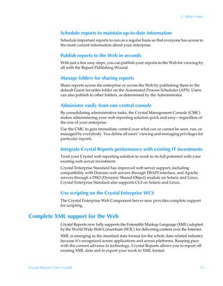2: What’s New



                    Schedule reports to maintain up-to-date information
                    Schedule important reports to run on a regular basis so that everyone has access to
                    the most current information about your enterprise.

                    Publish reports to the Web in seconds
                    With just a few easy steps, you can publish your reports to the Web for viewing by
                    all with the Report Publishing Wizard.

                    Manage folders for sharing reports
                    Share reports across the enterprise or across the Web by publishing them to the
                    default Guest favorites folder on the Automated Process Scheduler (APS). Users
                    can also publish to other folders, as determined by the Administrator.

                    Administer easily from one central console
                    By consolidating administrative tasks, the Crystal Management Console (CMC)
                    makes administering your web reporting solution quick and easy—regardless of
                    the size of your enterprise.
                    Use the CMC to gain immediate control over what can or cannot be seen, run, or
                    managed by everybody. You define all users’ viewing and managing privileges for
                    particular reports.

                    Integrate Crystal Reports performance with existing IT investments
                    Trust your Crystal web reporting solution to work to its full potential with your
                    existing web server investment.
                    Crystal Enterprise Standard has improved web server support, including
                    compatibility with Domino web servers through DSAPI interface, and Apache
                    servers through a DSO (Dynamic Shared Object) module on Solaris and Linux.
                    Crystal Enterprise Standard also supports CGI on Solaris and Linux.

                    Use scripting on the Crystal Enterprise WCS
                    The Crystal Enterprise Web Component Server now provides complete support
                    for scripting.

Complete XML support for the Web
                    Crystal Reports now fully supports the Extensible Markup Language (XML) adopted
                    by the World Wide Web Consortium (W3C) for delivering content over the Internet.
                    XML is emerging as the standard data format for the whole data-related industry
                    because it’s recognized across applications and across platforms. Keeping pace
                    with the current advance in technology, Crystal Reports allows you to report off
                    existing XML data and to export your work to XML format.



Crystal Reports User’s Guide                                                                         13
 