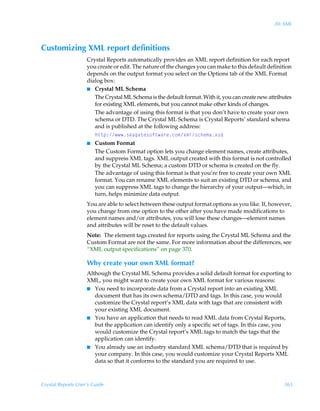 20: XML



Customizing XML report definitions
                    Crystal Reports automatically provides an XML report definition for each report
                    you create or edit. The nature of the changes you can make to this default definition
                    depends on the output format you select on the Options tab of the XML Format
                    dialog box:
                    I Crystal ML Schema
                       The Crystal ML Schema is the default format. With it, you can create new attributes
                       for existing XML elements, but you cannot make other kinds of changes.
                       The advantage of using this format is that you don’t have to create your own
                       schema or DTD. The Crystal ML Schema is Crystal Reports’ standard schema
                       and is published at the following address:
                       u‡‡ƒ)†rhth‡r†‚s‡h…rp‚€‘€y†pur€h‘†q
                    I Custom Format
                       The Custom Format option lets you change element names, create attributes,
                       and suppress XML tags. XML output created with this format is not controlled
                       by the Crystal ML Schema; a custom DTD or schema is created on the fly.
                       The advantage of using this format is that you’re free to create your own XML
                       format. You can rename XML elements to suit an existing DTD or schema, and
                       you can suppress XML tags to change the hierarchy of your output—which, in
                       turn, helps minimize data output.
                    You are able to select between these output format options as you like. If, however,
                    you change from one option to the other after you have made modifications to
                    element names and/or attributes, you will lose these changes—element names
                    and attributes will be reset to the default values.
                    Note: The element tags created for reports using the Crystal ML Schema and the
                    Custom Format are not the same. For more information about the differences, see
                    “XML output specifications” on page 370.

                    Why create your own XML format?
                    Although the Crystal ML Schema provides a solid default format for exporting to
                    XML, you might want to create your own XML format for various reasons:
                    I You need to incorporate data from a Crystal report into an existing XML
                       document that has its own schema/DTD and tags. In this case, you would
                       customize the Crystal report’s XML data with tags that are consistent with
                       your existing XML document.
                    I You have an application that needs to read XML data from Crystal Reports,
                       but the application can identify only a specific set of tags. In this case, you
                       would customize the Crystal report’s XML tags to match the tags that the
                       application can identify.
                    I You already use an industry standard XML schema/DTD that is required by
                       your company. In this case, you would customize your Crystal Reports XML
                       data so that it conforms to the standard you are required to use.



Crystal Reports User’s Guide                                                                          365
 