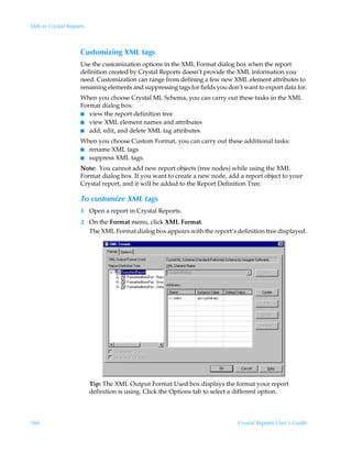 XML in Crystal Reports



                    Customizing XML tags
                    Use the customization options in the XML Format dialog box when the report
                    definition created by Crystal Reports doesn’t provide the XML information you
                    need. Customization can range from defining a few new XML element attributes to
                    renaming elements and suppressing tags for fields you don’t want to export data for.
                    When you choose Crystal ML Schema, you can carry out these tasks in the XML
                    Format dialog box:
                    I view the report definition tree
                    I view XML element names and attributes
                    I add, edit, and delete XML tag attributes.

                    When you choose Custom Format, you can carry out these additional tasks:
                    I rename XML tags
                    I suppress XML tags.

                    Note: You cannot add new report objects (tree nodes) while using the XML
                    Format dialog box. If you want to create a new node, add a report object to your
                    Crystal report, and it will be added to the Report Definition Tree.

                    To customize XML tags
                    1 Open a report in Crystal Reports.
                    2 On the Format menu, click XML Format.
                      The XML Format dialog box appears with the report’s definition tree displayed.




                         Tip: The XML Output Format Used box displays the format your report
                         definition is using. Click the Options tab to select a different option.



366                                                                           Crystal Reports User’s Guide
 