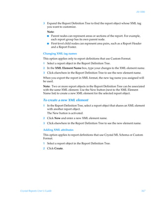 20: XML



                    3 Expand the Report Definition Tree to find the report object whose XML tag
                      you want to customize.
                        Note:
                        I Parent nodes can represent areas or sections of the report. For example,
                          each report group has its own parent node.
                        I First-level child nodes can represent area pairs, such as a Report Header
                          and a Report Footer.

                    Changing XML tag names
                    This option applies only to report definitions that use Custom Format.
                    1 Select a report object in the Report Definition Tree.
                    2 In the XML Element Name box, type your changes to the XML element name.
                    3 Click elsewhere in the Report Definition Tree to see the new element name.
                    When you export the report in XML format, the new tag name you assigned will
                    be used.
                    Note: Two or more report objects in the Report Definition Tree can be associated
                    with the same XML element. Use the New button (next to the XML Element
                    Name list) to create a new XML element for the selected report object.

                    To create a new XML element
                    1 In the Report Definition Tree, select a report object that shares an XML element
                      with another report object.
                      The New button is activated.
                    2 Click New and enter a new XML element name.
                    3 Click elsewhere in the Report Definition Tree to see the new element name.

                    Adding XML attributes
                    This option applies to report definitions that use Crystal ML Schema or Custom
                    Format.
                    1 Select a report object in the Report Definition Tree.
                    2 Click Create.




Crystal Reports User’s Guide                                                                       367
 