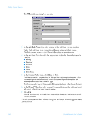 XML in Crystal Reports



                         The XML Attribute dialog box appears.




                    3 In the Attribute Name box, enter a name for the attribute you are creating.
                         Note: Each attribute in an element must have a unique attribute name.
                         Attribute names, however, don’t have to be unique across elements.
                    4 In the Attribute Type list, click the appropriate option for the attribute you’re
                      creating:
                      I String
                      I Decimal
                      I Boolean
                      I Date
                      I Time
                      I Date Time.

                    5 In the Instance Value area, select Field or Text.
                      Field lets you select a report field of the specified type as your instance value.
                      The Field option is available only if the corresponding report object is not
                      Report (root node) or an Area Pair type.
                      Text lets you enter text in the associated box as an instance value for an element.
                    6 In the Default Value box, enter a value if you want to assure the attribute is not
                      left empty when there is no instance value.
                    7 Click OK.
                      The OK button is not available until an attribute name and instance or default
                      value is entered.
                    You are returned to the XML Format dialog box. Your new attribute appears in the
                    Attributes list.




368                                                                            Crystal Reports User’s Guide
 