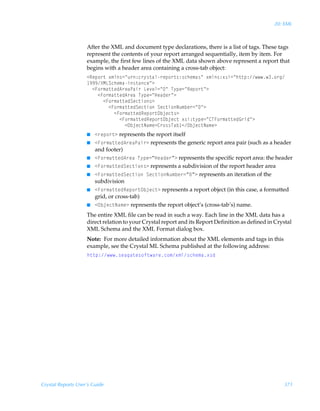 20: XML



                    After the XML and document type declarations, there is a list of tags. These tags
                    represent the contents of your report arranged sequentially, item by item. For
                    example, the first few lines of the XML data shown above represent a report that
                    begins with a header area containing a cross-tab object:
                    1Srƒ‚…‡Ã‘€y†2Åˆ…)p…’†‡hy…rƒ‚…‡†)†pur€h†ÅÃ‘€y†)‘†v2Åu‡‡ƒ)‚…t
                     (((YHGTpur€hv†‡hprÅ3Ã
                      1A‚…€h‡‡rq6…rhQhv…ÃGr‰ry2ÅÅÃU’ƒr2ÅSrƒ‚…‡Å3Ã
                        1A‚…€h‡‡rq6…rhÃU’ƒr2ÅCrhqr…Å3Ã
                          1A‚…€h‡‡rqTrp‡v‚†3Ã
                            1A‚…€h‡‡rqTrp‡v‚ÃTrp‡v‚Iˆ€ir…2ÅÅ3Ã
                              1A‚…€h‡‡rqSrƒ‚…‡Piwrp‡†3Ã
                                1A‚…€h‡‡rqSrƒ‚…‡Piwrp‡Ã‘†v)‡’ƒr2Å8UA‚…€h‡‡rqB…vqÅ3Ã
                                  1Piwrp‡Ih€r38…‚††Uhi 1Piwrp‡Ih€r3
                    I   1…rƒ‚…‡3 represents the report itself
                    I   1A‚…€h‡‡rq6…rhQhv…3 represents the generic report area pair (such as a header
                        and footer)
                    I   1A‚…€h‡‡rq6…rhÃU’ƒr2µCrhqr…µ3 represents the specific report area: the header
                    I   1A‚…€h‡‡rqTrp‡v‚†3 represents a subdivision of the report header area
                    I   1A‚…€h‡‡rqTrp‡v‚ÃTrp‡v‚Iˆ€ir…2µµ3 represents an iteration of the
                        subdivision
                    I   1A‚…€h‡‡rqSrƒ‚…‡Piwrp‡3 represents a report object (in this case, a formatted
                        grid, or cross-tab)
                    I   1Piwrp‡Ih€r3 represents the report object’s (cross-tab’s) name.
                    The entire XML file can be read in such a way. Each line in the XML data has a
                    direct relation to your Crystal report and its Report Definition as defined in Crystal
                    XML Schema and the XML Format dialog box.
                    Note: For more detailed information about the XML elements and tags in this
                    example, see the Crystal ML Schema published at the following address:
                    u‡‡ƒ)†rhth‡r†‚s‡h…rp‚€‘€y†pur€h‘†q




Crystal Reports User’s Guide                                                                          371
 