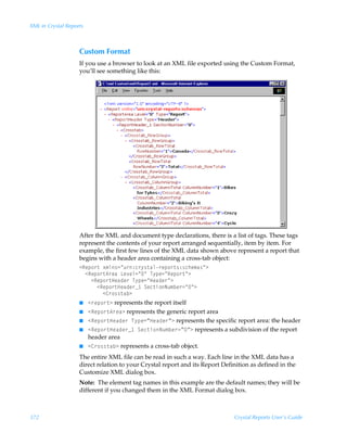 XML in Crystal Reports



                    Custom Format
                    If you use a browser to look at an XML file exported using the Custom Format,
                    you’ll see something like this:




                    After the XML and document type declarations, there is a list of tags. These tags
                    represent the contents of your report arranged sequentially, item by item. For
                    example, the first few lines of the XML data shown above represent a report that
                    begins with a header area containing a cross-tab object:
                    1Srƒ‚…‡Ã‘€y†2Åˆ…)p…’†‡hy…rƒ‚…‡†)†pur€h†Å3Ã
                      1Srƒ‚…‡6…rhÃGr‰ry2ÅÅÃU’ƒr2ÅSrƒ‚…‡Å3Ã
                        1Srƒ‚…‡Crhqr…ÃU’ƒr2ÅCrhqr…Å3Ã
                           1Srƒ‚…‡Crhqr…f ÃTrp‡v‚Iˆ€ir…2ÅÅ3Ã
                             18…‚††‡hi3
                    I 1…rƒ‚…‡3 represents the report itself
                    I 1Srƒ‚…‡6…rh3 represents the generic report area
                    I 1Srƒ‚…‡Crhqr…ÃU’ƒr2µCrhqr…µ3 represents the specific report area: the header
                    I 1Srƒ‚…‡Crhqr…f ÃTrp‡v‚Iˆ€ir…2µµ3 represents a subdivision of the report
                       header area
                    I 18…‚††‡hi3 represents a cross-tab object.

                    The entire XML file can be read in such a way. Each line in the XML data has a
                    direct relation to your Crystal report and its Report Definition as defined in the
                    Customize XML dialog box.
                    Note: The element tag names in this example are the default names; they will be
                    different if you changed them in the XML Format dialog box.



372                                                                           Crystal Reports User’s Guide
 