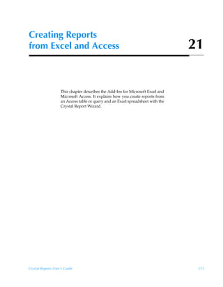 Creating Reports
from Excel and Access                                                            21


                    This chapter describes the Add-Ins for Microsoft Excel and
                    Microsoft Access. It explains how you create reports from
                    an Access table or query and an Excel spreadsheet with the
                    Crystal Report Wizard.




Crystal Reports User’s Guide                                                      373
 