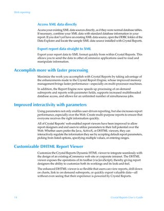 Web reporting



                Access XML data directly
                Access your existing XML data sources directly, as if they were normal database tables.
                If necessary, combine your XML data with standard database information in your
                report. If you don’t yet have an existing XML data source, open the ODBC folder of the
                Data Explorer and locate the sample XML data source installed with Crystal Reports.

                Export report data straight to XML
                Export your report data to XML format quickly from within Crystal Reports. This
                allows you to send the data to other eCommerce applications used to read and
                manipulate information.


Accomplish more with faster processing
                Maximize the work you accomplish with Crystal Reports by taking advantage of
                the enhancements made to the Crystal Report Engine, whose improved memory
                management brings faster performance—especially on multi-processor machines.
                In addition, the Report Engine now speeds up processing of on-demand
                subreports and reports with parameter fields, supports increased multithreaded
                database access, and allows for an unlimited number of simultaneous jobs.


Improved interactivity with parameters
                Using parameters not only enables user-driven reporting, but also increases report
                performance, especially over the Web. Create multi-purpose reports to ensure that
                everyone receives the right information quickly.
                All of Crystal Reports’ web-enabled report viewers have been improved to allow
                report designers and end users to utilize parameters to their full potential over the
                Web. Whether users prefer the Java, ActiveX, or DHTML viewers, they can
                interactively regulate the information they see by accepting default report parameters,
                picking from listed options, specifying multiple values, or entering ranges.


Customizable DHTML Report Viewer
                Customize the Crystal Reports Dynamic HTML viewer to integrate seamlessly with
                the design of an existing eCommerce web site or corporate intranet. The DHTML
                viewer exposes the operations of its toolbar (via JavaScript), thereby giving report
                designers the ability to customize both its workings and its look-and-feel.
                The enhanced DHTML viewer is so flexible that users can view reports, drill down
                on charts, link to on-demand subreports, or quickly export valuable data—all
                without even seeing that their experience is powered by Crystal Reports.




14                                                                          Crystal Reports User’s Guide
 