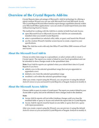 Overview of the Crystal Reports Add-Ins




Overview of the Crystal Reports Add-Ins
                    Crystal Reports takes advantage of Microsoft’s Add-In technology by offering a
                    report creation Wizard you can use with Microsoft Excel and Microsoft Access.
                    The Crystal Report Wizard offers familiar report design capabilities directly within
                    your Microsoft Office applications—you can create a Crystal report from your data
                    without leaving Excel or Access.
                    The method for working with the Add-Ins is similar in both Excel and Access:
                    I open Microsoft Excel or Microsoft Access (the Add-Ins are automatically
                      installed when you install Crystal Reports)
                    I select a spreadsheet (or selected cells), table, or query and launch the Wizard
                    I use the creation Wizard’s familiar screen layout to create a report to your
                      specifications.
                    Note: The Add-Ins work with only the Office 97 and Office 2000 versions of Excel
                    and Access.

About the Microsoft Excel Add-In
                    Choose an entire data range in a spreadsheet, or select certain cells to create a
                    Crystal report. The report you create is linked to your Excel spreadsheet and can
                    be refreshed to show changes made to the spreadsheet data.
                    Note: Excel Add-In reports are updated when you refresh their data in Crystal
                    Reports if you have:
                    I added a row to the selected spreadsheet range (but not pre-appended or
                      appended a row)
                    I deleted a row from the selected spreadsheet range
                    I modified a cell within the selected spreadsheet range.

                    After you create a report using the Wizard, you can preview it using the default
                    ActiveX viewer or you can launch Crystal Reports or Seagate Analysis to modify it.

About the Microsoft Access Add-In
                    Choose a table or query to create a Crystal report. The report you create is linked to your
                    Access table or query and can be refreshed to show changes made to the database.
                    Note:
                    I Access Add-In reports will not reflect database changes until you close the
                      modified table or query in Access and refresh the report data in Crystal Reports
                    I Access Add-In reports must be based on one table or query (but not a query
                      with input parameters).
                    After you create a report using the Wizard, you can preview it using the default
                    ActiveX viewer or you can launch Crystal Reports or Seagate Analysis to modify it.




374                                                                                Crystal Reports User’s Guide
 