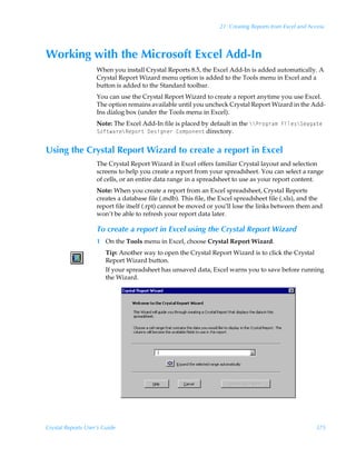 21: Creating Reports from Excel and Access




Working with the Microsoft Excel Add-In
                    When you install Crystal Reports 8.5, the Excel Add-In is added automatically. A
                    Crystal Report Wizard menu option is added to the Tools menu in Excel and a
                    button is added to the Standard toolbar.
                    You can use the Crystal Report Wizard to create a report anytime you use Excel.
                    The option remains available until you uncheck Crystal Report Wizard in the Add-
                    Ins dialog box (under the Tools menu in Excel).
                    Note: The Excel Add-In file is placed by default in the ccQ…‚t…h€ÃAvyr†cTrhth‡rÃ
                    T‚s‡h…rcSrƒ‚…‡Ã9r†vtr…Ã8‚€ƒ‚r‡ directory.


Using the Crystal Report Wizard to create a report in Excel
                    The Crystal Report Wizard in Excel offers familiar Crystal layout and selection
                    screens to help you create a report from your spreadsheet. You can select a range
                    of cells, or an entire data range in a spreadsheet to use as your report content.
                    Note: When you create a report from an Excel spreadsheet, Crystal Reports
                    creates a database file (.mdb). This file, the Excel spreadsheet file (.xls), and the
                    report file itself (.rpt) cannot be moved or you’ll lose the links between them and
                    won’t be able to refresh your report data later.

                    To create a report in Excel using the Crystal Report Wizard
                    1 On the Tools menu in Excel, choose Crystal Report Wizard.
                        Tip: Another way to open the Crystal Report Wizard is to click the Crystal
                        Report Wizard button.
                        If your spreadsheet has unsaved data, Excel warns you to save before running
                        the Wizard.




Crystal Reports User’s Guide                                                                            375
 