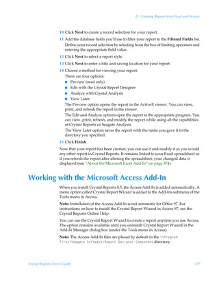 21: Creating Reports from Excel and Access



                    10 Click Next to create a record selection for your report.
                    11 Add the database fields you’ll use to filter your report to the Filtered Fields list.
                       Define your record selection by selecting from the box of limiting operators and
                       entering the appropriate field value.
                    12 Click Next to select a report style.
                    13 Click Next to enter a title and saving location for your report.
                    14 Choose a method for viewing your report.
                       There are four options:
                       I Preview (read only)
                       I Edit with the Crystal Report Designer
                       I Analyze with Crystal Analysis
                       I View Later.
                       The Preview option opens the report in the ActiveX viewer. You can view,
                       print, and refresh the report in the viewer.
                       The Edit and Analyze options open the report in the appropriate program. You
                       can view, print, refresh, and modify the report while using all the capabilities
                       of Crystal Reports or Seagate Analysis.
                       The View Later option saves the report with the name you gave it to the
                       directory you specified.
                    15 Click Finish.
                    Now that your report has been created, you can use it and modify it as you would
                    any other report in Crystal Reports. It remains linked to your Excel spreadsheet so
                    if you refresh the report after altering the spreadsheet, your changed data is
                    displayed (see “About the Microsoft Excel Add-In” on page 374).


Working with the Microsoft Access Add-In
                    When you install Crystal Reports 8.5, the Access Add-In is added automatically. A
                    menu option called Crystal Report Wizard is added to the Add-Ins submenu of the
                    Tools menu in Access.
                    Note: Installation of the Access Add-In is not automatic for Office 97. For
                    instructions on how to install the Crystal Report Wizard in Access 97, see the
                    Crystal Reports Online Help.
                    You can use the Crystal Report Wizard to create a report anytime you use Access.
                    The option remains available until you uninstall Crystal Report Wizard in the
                    Add-In Manager dialog box (under the Tools menu in Access).
                    Note: The Access Add-In files are placed by default in the ccQ…‚t…h€Ã
                    Avyr†cTrhth‡rÃT‚s‡h…rcSrƒ‚…‡Ã9r†vtr…Ã8‚€ƒ‚r‡ directory.




Crystal Reports User’s Guide                                                                             377
 