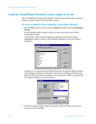 Working with the Microsoft Access Add-In



Using the Crystal Report Wizard to create a report in Access
                   The Crystal Report Wizard offers familiar Crystal layout and selection screens to
                   help you create a report from your table or query.

                   To create a report in Access using the Crystal Report Wizard
                   1 On the Tools menu in Access, point to Add-Ins and then click Crystal Report
                     Wizard.
                     If your database table or query is open, Access warns you to save before
                     running the wizard.
                     The Choose a Table or Query dialog box appears if you haven’t already
                     highlighted a table or query in the Database dialog box or the New Report
                     dialog box.




                       Another way to open the Crystal Report Wizard is to select the Reports option
                       in the Database dialog box, click New, select the Crystal Report Wizard, and
                       then click OK. If you use this method, you can select your table or query on the
                       New Report dialog box, and go to step 3.




                   2 From the Choose a Table or Query dialog box, select the table or query you
                     want to use and click OK.



378                                                                          Crystal Reports User’s Guide
 