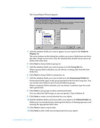21: Creating Reports from Excel and Access



                        The Crystal Report Wizard appears.




                    3 Add the database fields you want to appear in your report to the Fields to
                      Display list.
                      The arrow buttons on this dialog box enable you to move fields from one list to
                      the other. Single arrows move only the selected field; double arrows move all
                      fields at the same time.
                    4 Click Next to choose fields to group on.
                    5 Add the database fields you want to group on to the Group By box.
                      When a group field is selected, you can choose a sorting order from the Sort
                      Order box.
                    6 Click Next to choose fields to summarize on.
                    7 Add the database fields you want to total on to the Summarized Fields list.
                      Summarized fields apply to the group specified in the For the Group box. You
                      can use the same fields in each of several different groups.
                      When a summary field is selected, you can choose a summary type for it and
                      add a grand total.
                    8 Click Next to sort groups on their summarized totals.
                      You can select Sort All Groups, or you can specify a Top or Bottom N.
                    9 Click Next to create a record selection for your report.
                    10 Add the database fields you’ll use to filter your report to the Filtered Fields list.
                       Define your record selection by selecting from the box of limiting operators and
                       entering the appropriate field value.
                    11 Click Next to select a report style.
                    12 Click Next to enter a title and saving location for your report.




Crystal Reports User’s Guide                                                                             379
 