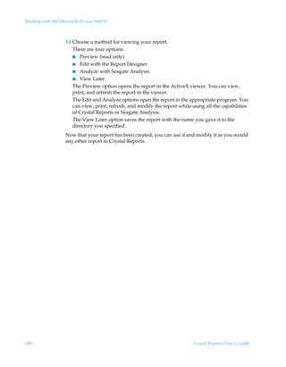 Working with the Microsoft Access Add-In



                   13 Choose a method for viewing your report.
                      There are four options:
                      I Preview (read only)
                      I Edit with the Report Designer
                      I Analyze with Seagate Analysis
                      I View Later.
                      The Preview option opens the report in the ActiveX viewer. You can view,
                      print, and refresh the report in the viewer.
                      The Edit and Analyze options open the report in the appropriate program. You
                      can view, print, refresh, and modify the report while using all the capabilities
                      of Crystal Reports or Seagate Analysis.
                      The View Later option saves the report with the name you gave it to the
                      directory you specified.
                   Now that your report has been created, you can use it and modify it as you would
                   any other report in Crystal Reports.




380                                                                          Crystal Reports User’s Guide
 