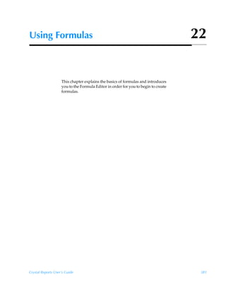Using Formulas                                                                      22


                    This chapter explains the basics of formulas and introduces
                    you to the Formula Editor in order for you to begin to create
                    formulas.




Crystal Reports User’s Guide                                                         381
 