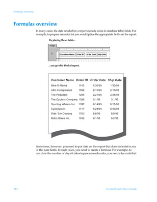 Formulas overview




Formulas overview
                    In many cases, the data needed for a report already exists in database table fields. For
                    example, to prepare an order list you would place the appropriate fields on the report.

                               By placing these fields...




                               ...you get this kind of report.




                    Sometimes, however, you need to put data on the report that does not exist in any
                    of the data fields. In such cases, you need to create a formula. For example, to
                    calculate the number of days it takes to process each order, you need a formula that




382                                                                              Crystal Reports User’s Guide
 