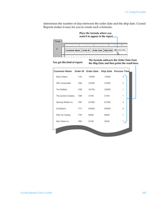 22: Using Formulas



                    determines the number of days between the order date and the ship date. Crystal
                    Reports makes it easy for you to create such a formula.

                                                       Place the formula where you
                                                       want it to appear in the report.




                                                               The formula subtracts the Order Date from
                               You get this kind of report:    the Ship Date and then prints the result here.




Crystal Reports User’s Guide                                                                                    383
 