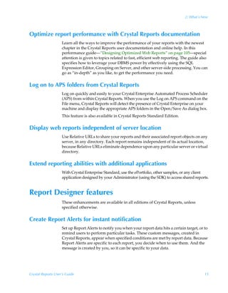 2: What’s New



Optimize report performance with Crystal Reports documentation
                    Learn all the ways to improve the performance of your reports with the newest
                    chapter in the Crystal Reports user documentation and online help. In this
                    performance guide—“Designing Optimized Web Reports” on page 105—special
                    attention is given to topics related to fast, efficient web reporting. The guide also
                    specifies how to leverage your DBMS power by effectively using the SQL
                    Expression Editor, Grouping on Server, and other server-side processing. You can
                    go as “in-depth” as you like, to get the performance you need.


Log on to APS folders from Crystal Reports
                    Log on quickly and easily to your Crystal Enterprise Automated Process Scheduler
                    (APS) from within Crystal Reports. When you use the Log on APS command on the
                    File menu, Crystal Reports will detect the presence of Crystal Enterprise on your
                    machine and display the appropriate APS folders in the Open/Save As dialog box.
                    This feature is also available in Crystal Reports Standard Edition.


Display web reports independent of server location
                    Use Relative URLs to share your reports and their associated report objects on any
                    server, in any directory. Each report remains independent of its actual location,
                    because Relative URLs eliminate dependence upon any particular server or virtual
                    directory.


Extend reporting abilities with additional applications
                    With Crystal Enterprise Standard, use the ePortfolio, other samples, or any client
                    application designed by your Administrator (using the SDK) to access shared reports.


Report Designer features
                    These enhancements are available in all editions of Crystal Reports, unless
                    specified otherwise.


Create Report Alerts for instant notification
                    Set up Report Alerts to notify you when your report data hits a certain target, or to
                    remind users to perform particular tasks. These custom messages, created in
                    Crystal Reports, appear when specified conditions are met by report data. Because
                    Report Alerts are specific to each report, you decide when to use them. And the
                    message is created by you, so it can be specific to your data.




Crystal Reports User’s Guide                                                                           15
 