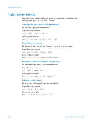Formulas overview



Typical uses for formulas
                    There are many uses for formulas. If you have a need for specialized data
                    manipulation, you can do it with a formula.

                    Creating calculated fields to add to your report
                    To calculate a price discounted 15%:
                    Crystal syntax example:
                    ”P…qr…†f9r‡hvyVv‡ÃQ…vpr–'$
                    Basic syntax example:
                    s‚…€ˆyhÃ2Ã”P…qr…†f9r‡hvyVv‡ÃQ…vpr–'$

                    Formatting text on a report
                    To change all the values in the Customer Name field to uppercase:
                    Crystal syntax example:
                    Vƒƒr…8h†rÃ”8ˆ†‡‚€r…8ˆ†‡‚€r…ÃIh€r–
                    Basic syntax example:
                    s‚…€ˆyhÃ2ÃV8h†rÃ”8ˆ†‡‚€r…8ˆ†‡‚€r…ÃIh€r–

                    Pulling out a portion, or portions, of a text string
                    To extract the first letter of the customer name:
                    Crystal syntax example:
                    ”8ˆ†‡‚€r…8ˆ†‡‚€r…ÃIh€r–Ãb d
                    Basic syntax example:
                    s‚…€ˆyhÃ2Ã”8ˆ†‡‚€r…8ˆ†‡‚€r…ÃIh€r–Ã 

                    Extracting parts of a date
                    To determine what month an order was placed:
                    Crystal syntax example:
                    H‚‡uÃ”P…qr…†P…qr…Ã9h‡r–
                    Basic syntax example:
                    s‚…€ˆyhÃ2ÃH‚‡uÃ”P…qr…†P…qr…Ã9h‡r–




384                                                                         Crystal Reports User’s Guide
 