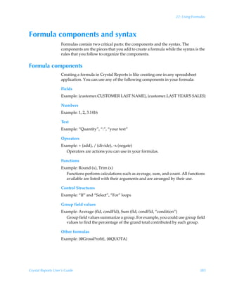 22: Using Formulas




Formula components and syntax
                    Formulas contain two critical parts: the components and the syntax. The
                    components are the pieces that you add to create a formula while the syntax is the
                    rules that you follow to organize the components.


Formula components
                    Creating a formula in Crystal Reports is like creating one in any spreadsheet
                    application. You can use any of the following components in your formula:

                    Fields
                    Example: {customer.CUSTOMER LAST NAME}, {customer.LAST YEAR’S SALES}

                    Numbers
                    Example: 1, 2, 3.1416

                    Text
                    Example: “Quantity”, “:”, “your text”

                    Operators
                    Example: + (add), / (divide), -x (negate)
                       Operators are actions you can use in your formulas.

                    Functions
                    Example: Round (x), Trim (x)
                       Functions perform calculations such as average, sum, and count. All functions
                       available are listed with their arguments and are arranged by their use.

                    Control Structures
                    Example: “If” and “Select”, “For” loops

                    Group field values
                    Example: Average (fld, condFld), Sum (fld, condFld, “condition”)
                       Group field values summarize a group. For example, you could use group field
                       values to find the percentage of the grand total contributed by each group.

                    Other formulas
                    Example: {@GrossProfit}, {@QUOTA}




Crystal Reports User’s Guide                                                                        385
 
